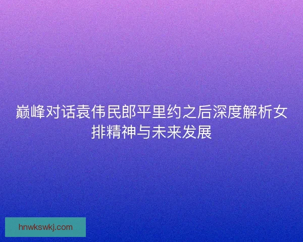 巅峰对话袁伟民郎平里约之后深度解析女排精神与未来发展