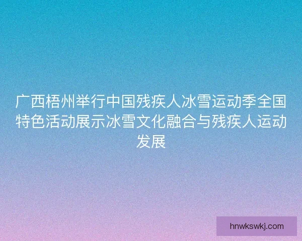 广西梧州举行中国残疾人冰雪运动季全国特色活动展示冰雪文化融合与残疾人运动发展