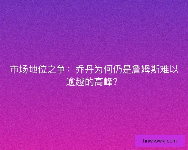 市场地位之争：乔丹为何仍是詹姆斯难以逾越的高峰？