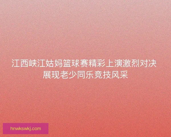 江西峡江姑妈篮球赛精彩上演激烈对决 展现老少同乐竞技风采