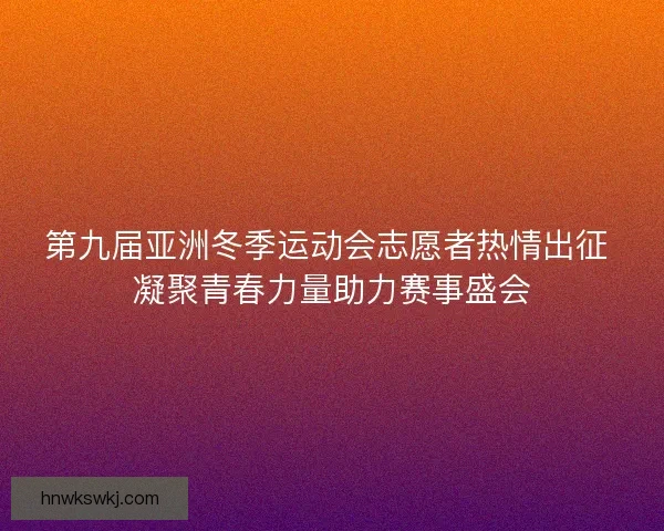 第九届亚洲冬季运动会志愿者热情出征 凝聚青春力量助力赛事盛会
