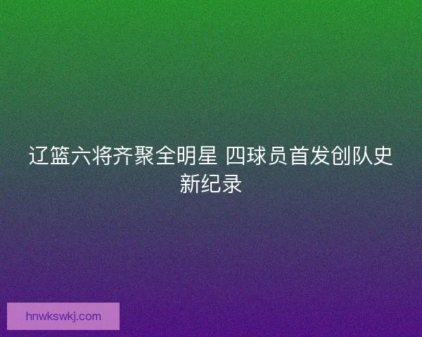 辽篮六将齐聚全明星 四球员首发创队史新纪录